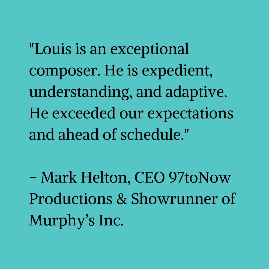 Black text on a blue-green background that reads “Louis is an exceptional composer. He is expedient, understanding, and adaptive. He exceeded our expectations and ahead of schedule.” – Mark Helton, CEO 97toNow Productions & Showrunner of Murphy’s Inc."