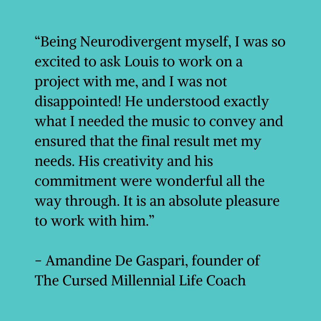 Black text on a blue-green background that reads “Being neurodivergent myself, I was so excited to ask Louis to work on a project with me, and I was not disappointed! He understood exactly what I needed the music to convey and ensured that the final result met my needs. His creativity and his commitment were wonderful all the way through. It is an absolute pleasure to work with him.” – Amandine De Gaspari - founder of The Cursed Millennial Life Coach"