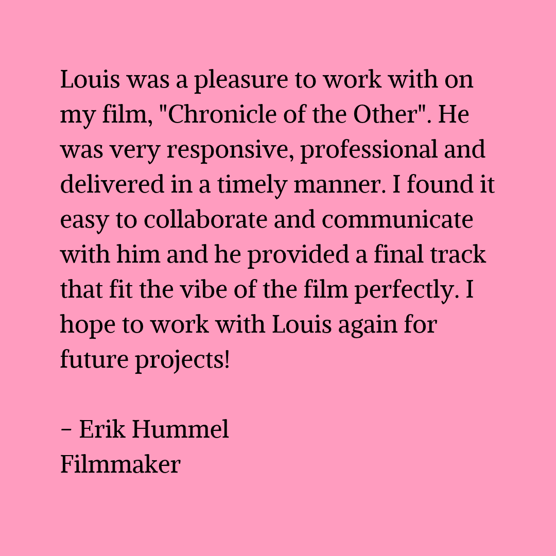 Black text on a pink background that reads "Louis was a pleasure to work with on my film, "Chronicle of the Other". He was very responsive, professional and delivered in a timely manner. I found it easy to collaborate and communicate with him and he provided a final track that fit the vibe of the film perfectly. I hope to work with Louis again for future projects! - Erik Hummel Filmmaker"