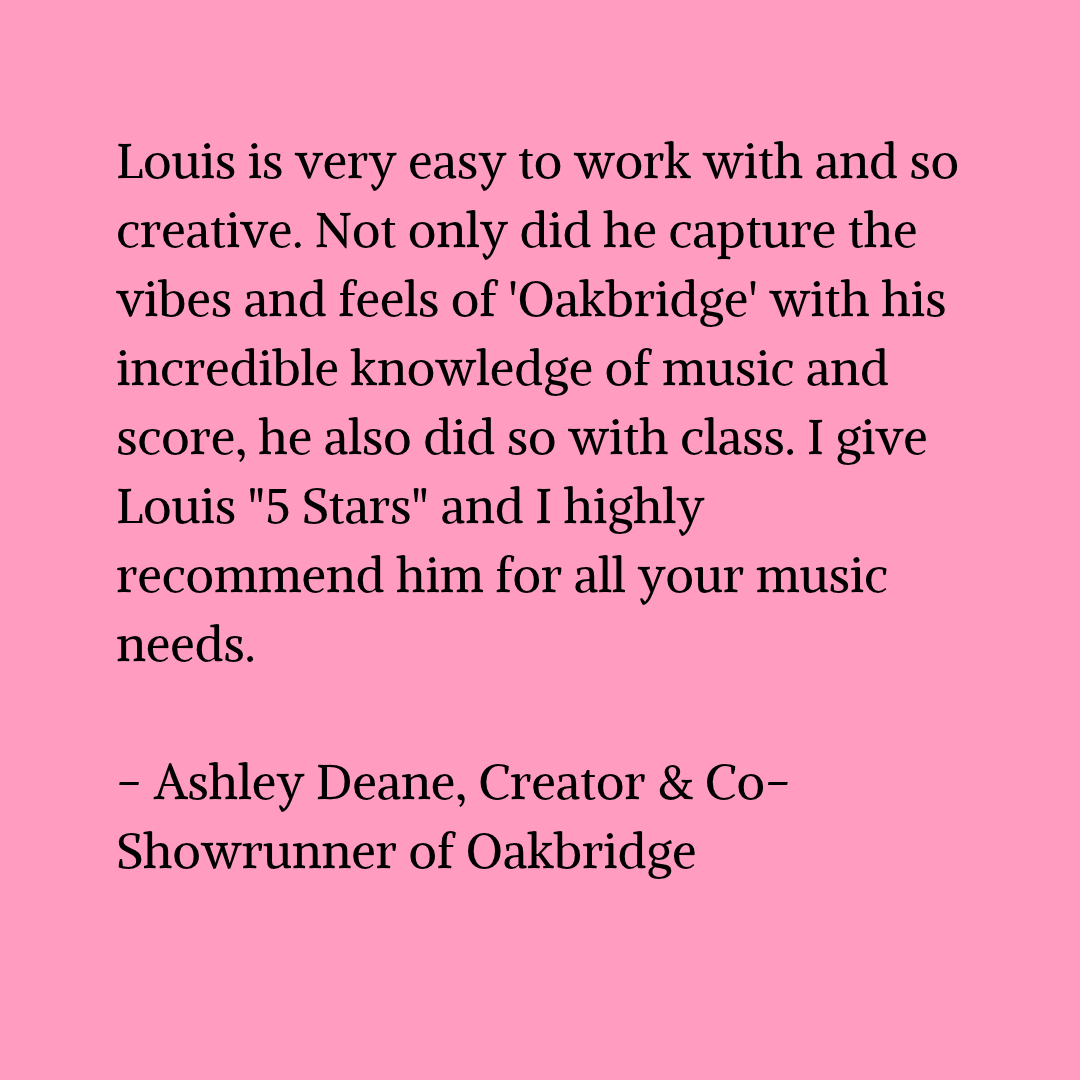 Black text on a pink background that reads "Louis is very easy to work with and so creative. Not only did he capture the vibes and feels of 'Oakbridge' with his incredible knowledge of music and score, he also did so with class. I give Louis "5 Stars" and I highly recommend him for all your music needs. - Ashley Deane, Creator & Co-Showrunner of Oakbridge"