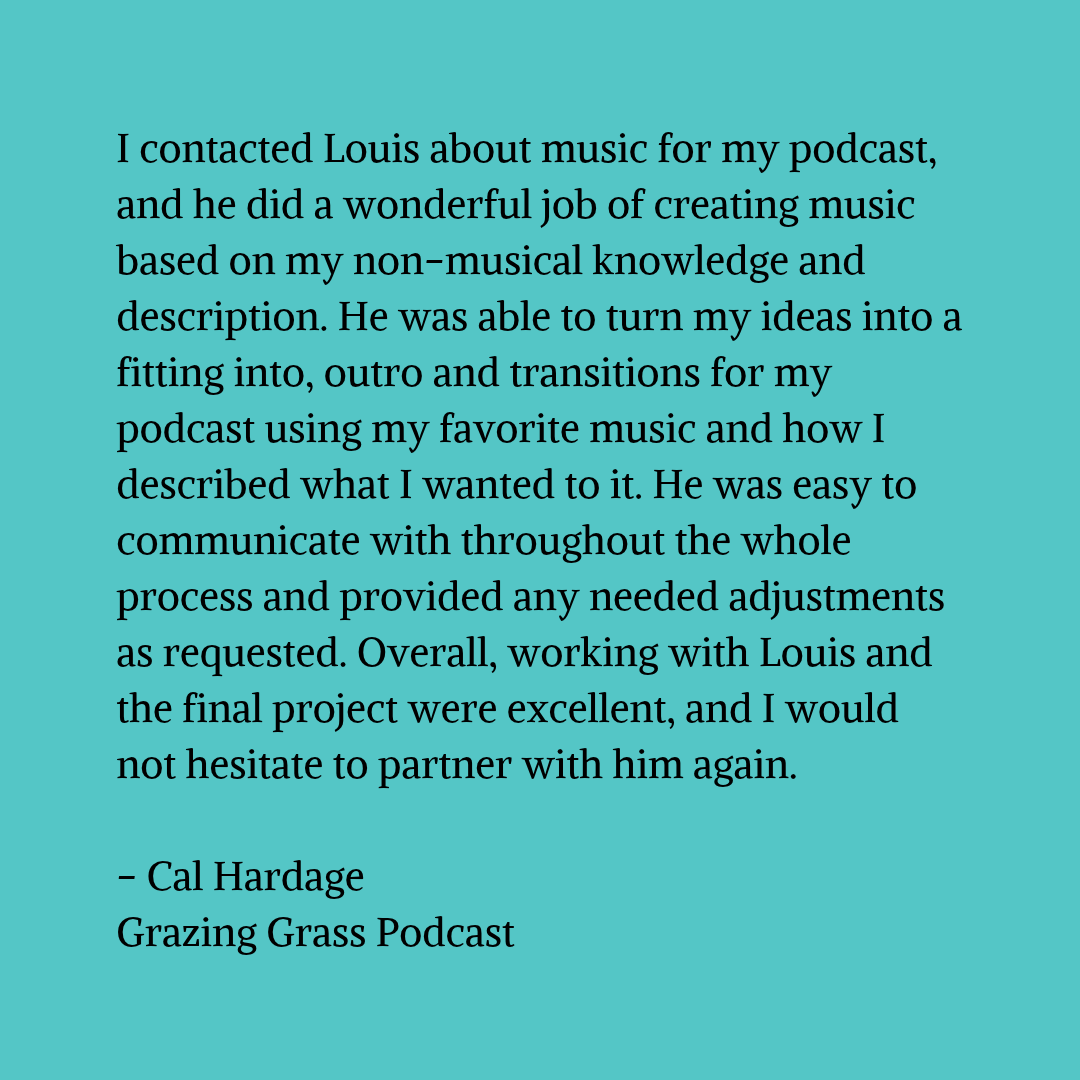 Black text on a blue-green background that reads "I contacted Louis about music for my podcast, and he did a wonderful job of creating music based on my non-musical knowledge and description. He was able to turn my ideas into a fitting into, outro and transitions for my podcast using my favorite music and how I described what I wanted to it. He was easy to communicate with throughout the whole process and provided any needed adjustments as requested. Overall, working with Louis and the final project were excellent, and I would not hesitate to partner with him again. - Cal Hardage Grazing Grass Podcast"