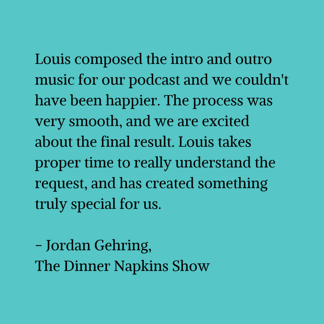 Black text on a blue-green background that reads "Louis composed the intro and outro music for our podcast and we couldn't have been happier. The process was very smooth, and we are excited about the final result. Louis takes proper time to really understand the request, and has created something truly special for us. - Jordan Gehring, The Dinner Napkins Show"