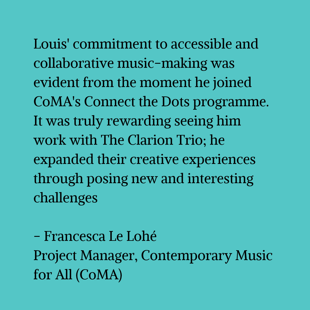 Black text on a blue-green background that reads "Louis' commitment to accessible and collaborative music-making was evident from the moment he joined CoMA's Connect the Dots programme. It was truly rewarding seeing him work with The Clarion Trio; he expanded their creative experiences through posing new and interesting challenges - Francesca Le Lohé Project Manager, Contemporary Music for All (CoMA)"