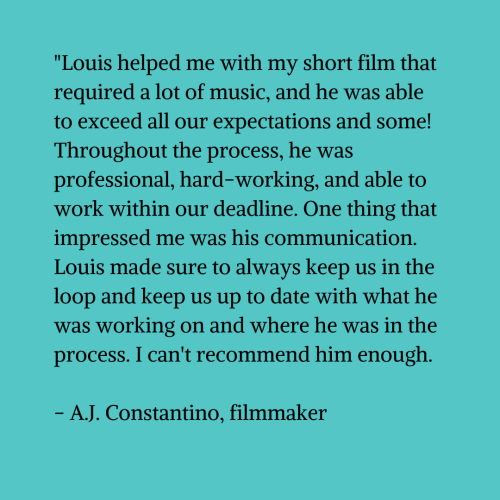 Black text on a blue-green background that reads ""Louis helped me with my short film that required a lot of music, and he was able to exceed all our expectations and some! Throughout the process, he was professional, hard-working, and able to work within our deadline. One thing that impressed me was his communication. Louis made sure to always keep us in the loop and keep us up to date with what he was working on and where he was in the process. I can't recommend him enough. - A.J. Constantino, filmmaker"