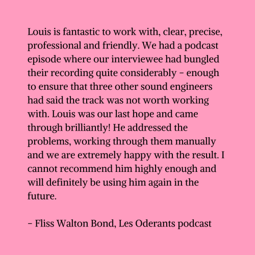 Black text on a pink background that reads "Louis is fantastic to work with, clear, precise, professional and friendly. We had a podcast episode where our interviewee had bungled their recording quite considerably - enough to ensure that three other sound engineers had said the track was not worth working with. Louis was our last hope and came through brilliantly! He addressed the problems, working through them manually and we are extremely happy with the result. I cannot recommend him highly enough and will definitely be using him again in the future. - Fliss Walton Bond, Les Oderants podcast"