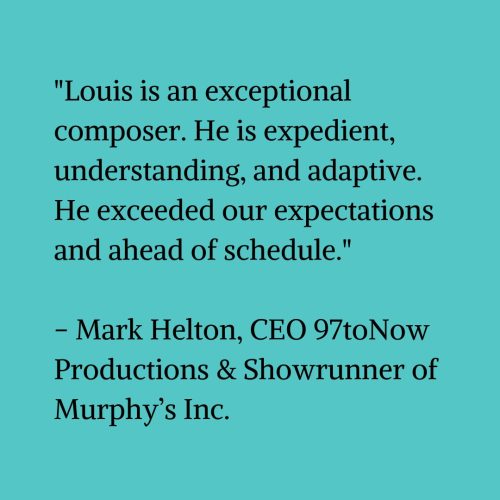 Black text on a blue-green background that reads “Louis is an exceptional composer. He is expedient, understanding, and adaptive. He exceeded our expectations and ahead of schedule.” – Mark Helton, CEO 97toNow Productions & Showrunner of Murphy’s Inc."