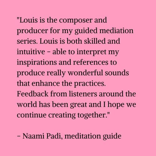 Black text on a pink background that reads "Louis is the composer and producer for my guided mediation series. Louis is both skilled and intuitive - able to interpret my inspirations and references to produce really wonderful sounds that enhance the practices. Feedback from listeners around the world has been great and I hope we continue creating together." – Naami Padi, meditation guide"
