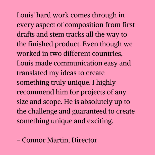 Black text on a pink background that reads "Louis' hard work comes through in every aspect of composition from first drafts and stem tracks all the way to the finished product. Even though we worked in two different countries, Louis made communication easy and translated my ideas to create something truly unique. I highly recommend him for projects of any size and scope. He is absolutely up to the challenge and guaranteed to create something unique and exciting. - Connor Martin, Director"