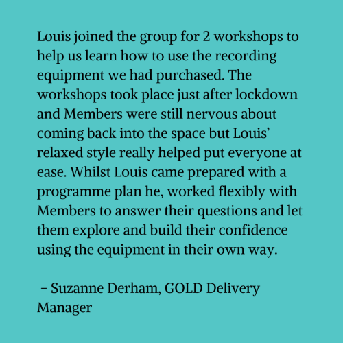 Black text on a blue-green background that reads "Louis joined the group for 2 workshops to help us learn how to use the recording equipment we had purchased. The workshops took place just after lockdown and Members were still nervous about coming back into the space but Louis’ relaxed style really helped put everyone at ease. Whilst Louis came prepared with a programme plan he, worked flexibly with Members to answer their questions and let them explore and build their confidence using the equipment in their own way. Suzanne Derham – GOLD Delivery Manager"