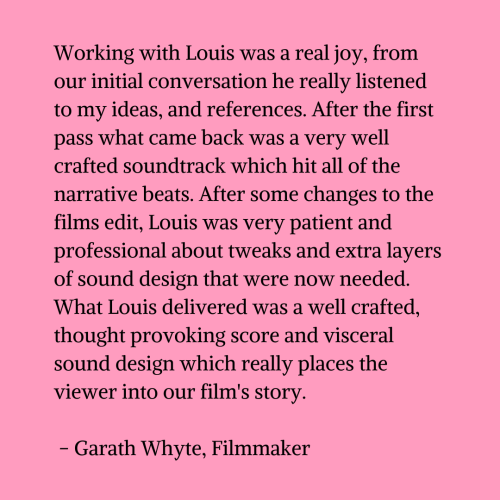 Black text on a pink background that reads "Working with Louis was a real joy, from our initial conversation he really listened to my ideas, and references. After the first pass what came back was a very well crafted soundtrack which hit all of the narrative beats. After some changes to the films edit, Louis was very patient and professional about tweaks and extra layers of sound design that were now needed. What Louis delivered was a well crafted, thought provoking score and visceral sound design which really places the viewer into our film's story. - Garath Whyte, Filmmaker"