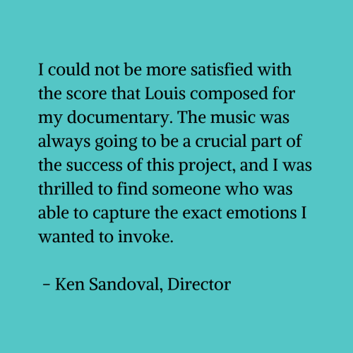 Black text on a blue-green background that reads "I could not be more satisfied with the score that Louis composed for my documentary. The music was always going to be a crucial part of the success of this project, and I was thrilled to find someone who was able to capture the exact emotions I wanted to invoke. - Ken Sandoval, Director"
