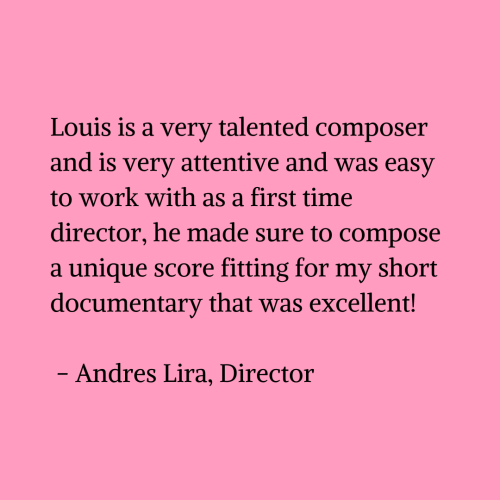 Black text on a pink background that reads that reads 'Louis is a very talented composer and is very attentive and was easy to work with as a first time director, he made sure to compose a unique score fitting for my short documentary that was excellent! - Andres Lira, Director'